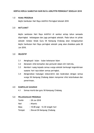 KERTAS KERJA SAMBUTAN HARI RAYA AIDILFITRI PERINGKAT SEKOLAH 2018
1.0 NAMA PROGRAM
Majlis Sambutan Hari Raya Aidilfitri Peringkat Sekolah 2018
2.0 MATLAMAT
Majlis sambutan Hari Raya Aidilfitri di sambut setiap tahun samaada
diperingkat kebangsaan dan juga peringkat sekolah. Pada tahun ini pihak
sekolah melalui Kelab Guru SK Kampung Chabang akan menganjurkan
Majlis Sambutan Hari Raya peringkat sekolah yang akan diadakan pada 28
Jun 2018.
3.0 OBJEKTIF
3.1 Menghayati bulan – bulan kebesaran Islam
3.2 Menanam sifat kemaafan dan pemurah dalam diri individu.
3.3 Memberi ruang kepada semua warga sekolah berkongsi kegembiraan
suasana hari raya dalam semua peringkat.
3.4 Mengeratkan hubungan silaturrahim dan keakraban dengan semua
warga SK Kampung Chabang dalam menyemai sifat keterbukaan dan
penerimaan.
4.0 KUMPULAN SASARAN
4.1 Semua murid dan guru SK Kampung Chabang
5.0 PELAKSANAAN PROGRAM
Tarikh : 28 Jun 2018
Hari : Khamis
Masa : 10.00 pagi – 12.30 tengah hari
Tempat : Dewan SK Kampung Chabang
 