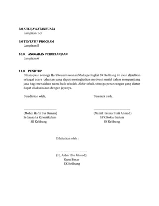 8.0 AHLI JAWATANKUASA
Lampiran 1-3
9.0 TENTATIF PROGRAM
Lampiran 5
10.0 ANGGARAN PERBELANJAAN
Lampiran 6
11.0 PENUTUP
Diharapkan semoga Hari Keusahawanan Muda peringkat SK Kelibang ini akan dijadikan
sebagai acara tahunan yang dapat meningkatkan motivasi murid dalam menyumbang
jasa bagi menaikkan nama baik sekolah. Akhir sekali, semoga perancangan yang diatur
dapat dilaksanakan dengan jayanya.
Disediakan oleh, Disemak oleh,
…………………………………… ………………………………………..
(Mohd. Hafiz Bin Osman) (Nazril Hasina BInti Ahmad)
Setiausaha Kokurikulum GPK Kokurikulum
SK Kelibang SK Kelibang
Diluluskan oleh :
………………………………….
(Hj. Azhar Bin Ahmad)
Guru Besar
SK Kelibang
 