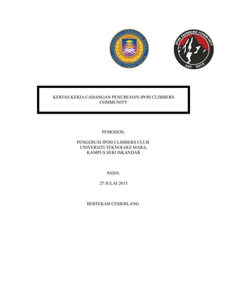 KERTAS KERJA CADANGAN PENUBUHAN IPOH CLIMBERS
COMMUNITY
PEMOHON:
PENGERUSI IPOH CLIMBERS CLUB
UNIVERSITI TEKNOLOGI MARA,
KAMPUS SERI ISKANDAR
PADA:
27 JULAI 2015
BERTEKAD CEMERLANG
 
