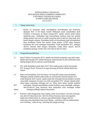 KERTAS KERJA CADANGAN
PENUBUHAN IPOH CLIMBERS COMMUNITY
UNIVERSITI TEKNOLOGI MARA
KAMPUS SERI ISKANDAR
JULAI 2015
1. Tujuan kertas kerja
1.1 Kertas ini bertujuan untuk mendapatkan pertimbangan dan kelulusan
daripada Prof. Ir Dr Hajah Zainab Mohamed untuk menubuhkan Ipoh
Climbers Community di dalam kampus.ICC adalah sebuah kelab bukan
akademik yang ditubuhkan bagi menyediakan medium yang luas kepada
pelajar-pelajar universiti ini untuk menyertai aktiviti-aktiviti yang lasak serta
penuh dengan cabaran. Penubuhan kelab ini bermatlamat bagi meningkatkan
daya ketahanan fizikal dan mental setiap pelajar UiTM selain menjana
keyakinan diri serta semangat berpasukan. Sejak penubuhan ICC, pelbagai
aktiviti menarik telah berjaya dianjurkan setiap tahun seperti, aktiviti
pendakian gunung, Family Day serta aktiviti-aktiviti amal. .
2. Pengenalan/pendahuluan
2.1 Ipoh Climbers Community (ICC) adalah satu bentuk kumpulan yang lahir tanpa
dipaksa.Kewujudan ICC adalah bertujuan untuk bersuka ria dan memenuhi masa
lapang dengan aktiviti rekreasi yang berfaedah.
2.2 ICC telah ditubuhkan pada tahun 2012. Kini sudah genap 4 tahun kewujudan
ICC di negeri Perak. Persatuan ini juga bernaung di bawah Jabatan Belia dan
Sukan.
2.3 Pada awal penubuhan, kira-kira hanya 18 orang ahli sahaja yang mendaftar.
Walaupun jumlah keahlian pada ketika itu menyukarkan barisan pelopor ICC
untuk bergerak aktif, namun, segala usaha dan semangat barisan pelopor tersebut
yang tidak mengenal erti putus asa telah menjadikan ICC sebagai sebuah kelab
yang begitu cemerlang sehingga hari ini. Tahun demi tahun, jumlah keahlian
ICC meningkat. Dengan penambahan jumlah keahlian yang mendadak, pelbagai
aktiviti-aktiviti yang berprestij akan dianjurkan serta mendapat tempat
dalam kalangan pelbagai lapisan masyarakat .
2.4 Rekreasi ialah penggunaan masa lapang untuk keseronokan, bersama keluarga
atau aktiviti bukan kerja lain. Aktiviti rekreasi biasanya akan menyegarkan
badan dan minda.Selain itu. rekreasi juga didefinisikan sebagai aktiviiti
terancang yang digunakan bagi masa lapang , contohnya aktiviti perkhemahan ,
rock climbing , scuba diving , abseiling dan jungle tracking.
 