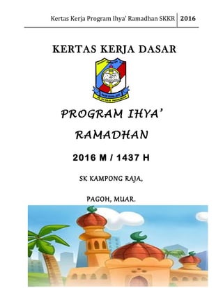 Kertas Kerja Program Ihya’ Ramadhan SKKR 2016
KERTAS KERJA DASAR
PROGRAM IHYA’
RAMADHAN
2016 M / 1437 H
SK KAMPONG RAJA,
PAGOH, MUAR.
 