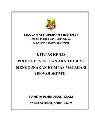 SEKOLAH KEBANGSAAN SEKSYEN 24
JALAN PETOLA 24/8, SEKSYEN 24
40300 SHAH ALAM, SELANGOR
KERTAS KERJA
PROJEK PENENTUAN ARAH KIBLAT
MENGGUNAKAN KOMPAS MATAHARI
( INOVASI AKTIVITI )
PANITIA PENDIDIKAN ISLAM
SK SEKSYEN 24, SHAH ALAM
 