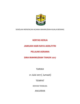 SEKOLAH MENENGAH AGAMA MAHMUDIAH KUALA BERANG
KERTAS KERJA
JAMUAN HARI RAYA AIDILFITRI
PELAJAR ASRAMA
SMA MAHMUDIAH TAHUN 2017
TARIKH
21 Julai 2017 ( Jumaat)
TEMPAT
DEWAN TERBUKA
ANJURAN
 