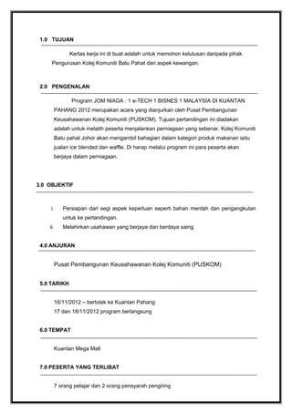 1.0 TUJUAN
Kertas kerja ini di buat adalah untuk memohon kelulusan daripada pihak
Pengurusan Kolej Komuniti Batu Pahat dari aspek kewangan.
2.0 PENGENALAN
Program JOM NIAGA : 1 e-TECH 1 BISNES 1 MALAYSIA DI KUANTAN
PAHANG 2012 merupakan acara yang dianjurkan oleh Pusat Pembangunan
Keusahawanan Kolej Komuniti (PUSKOM). Tujuan pertandingan ini diadakan
adalah untuk melatih peserta menjalankan perniagaan yang sebenar. Kolej Komuniti
Batu pahat Johor akan mengambil bahagian dalam kategori produk makanan iaitu
jualan ice blended dan waffle. Di harap melalui program ini para peserta akan
berjaya dalam perniagaan.
3.0 OBJEKTIF
i. Persiapan dari segi aspek keperluan seperti bahan mentah dan pengangkutan
untuk ke pertandingan.
ii. Melahirkan usahawan yang berjaya dan berdaya saing
4.0 ANJURAN
Pusat Pembangunan Keusahawanan Kolej Komuniti (PUSKOM)
5.0 TARIKH
16/11/2012 – bertolak ke Kuantan Pahang
17 dan 18/11/2012 program berlangsung
6.0 TEMPAT
Kuantan Mega Mall
7.0 PESERTA YANG TERLIBAT
7 orang pelajar dan 2 orang pensyarah pengiring
 