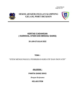 Karnival STEm dan
Minggu Sains 2022
SEKOLAH KEBANGSAAN KAMPONG
GELAM, PORT DICKSON
KERTAS CADANGAN
( KARNIVAL STEM DAN MINGGU SAINS)
29 JUN-27JULAI 2022
TEMA :
“STEM MENGUNGGULI PEMIKIRAN KREATIF DAN INOVATIF”
ANJURAN :
PANITIA SAINS SKKG
Dengan Kerjasama
KELAB STEM
 