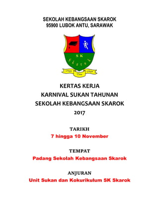 SEKOLAH KEBANGSAAN SKAROK
95900 LUBOK ANTU, SARAWAK
KERTAS KERJA
KARNIVAL SUKAN TAHUNAN
SEKOLAH KEBANGSAAN SKAROK
2017
TARIKH
7 hingga 10 November
TEMPAT
Padang Sekolah Kebangsaan Skarok
ANJURAN
Unit Sukan dan Kokurikulum SK Skarok
 