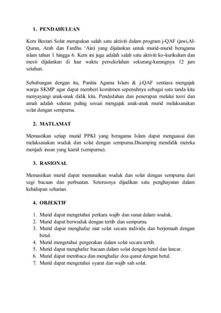 1. PENDAHULUAN
Kem Bestari Solat merupakan salah satu aktiviti dalam program j-QAF (jawi,Al-
Quran, Arab dan Fardhu ‘Ain) yang dijalankan untuk murid-murid beragama
islam tahun 1 hingga 6. Kem ini juga adalah salah satu aktiviti ko-kurikulum dan
mesti dijalankan di luar waktu persekolahan sekurang-kurangnya 12 jam
setahun.
Sehubungan dengan itu, Panitia Agama Islam & j-QAF sentiasa mengajak
warga SKMP agar dapat memberi komitmen sepenuhnya sebagai satu tanda kita
menyayangi anak-anak didik kita. Pendedahan dan penerapan melalui teori dan
amali adalah saluran paling sesuai mengajak anak-anak murid melaksanakan
solat dengan sempurna.
2. MATLAMAT
Memastikan setiap murid PPKI yang beragama Islam dapat menguasai dan
melaksanakan wuduk dan solat dengan sempurna.Disamping mendidik mereka
menjadi insan yang kamil (sempurna).
3. RASIONAL
Memastikan murid dapat menunaikan wuduk dan solat dengan sempurna dari
segi bacaan dan perbuatan. Seterusnya dijadikan satu penghayatan dalam
kehidupan seharian.
4. OBJEKTIF
1. Murid dapat mengetahui perkara wajib dan sunat dalam wuduk.
2. Murid dapat berwuduk dengan tertib dan sempurna.
3. Murid dapat menghafaz niat solat secara individu dan berjemaah dengan
betul.
4. Murid mengetahui pergerakan dalam solat secara tertib.
5. Murid dapat menghafaz bacaan dalam solat dengan betul dan lancar.
6. Murid dapat membaca dan menghafaz doa qunut dengan betul.
7. Murid dapat mengetahui syarat dan wajib sah solat.
 
