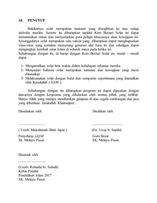 10. PENUTUP
Hakikatnya solat merupakan tuntutan yang diwajibkan ke atas setiap
individu muslim. Justeru itu diharapkan melalui Kem Bestari Solat ini dapat
menanamkan minat dan menyedarkan para pelajar khususnya akan kewajipan ini.
Sesungguhnya solat merupakan satu vaksin yang diharapkan dapat menghapuskan
virus-virus yang semakin menyerang generasi alaf baru ini dan sekaligus dapat
mengangkat kembali sinar Islam di seluruh maya pada ketika ini.
Sehubungan dengan itu, di harap dengan Kem Bestari Solat ini, murid – murid
dapat :
1- Mengamalkan solat lima waktu dalam kehidupan seharian mereka.
2- Menyedari bahawa solat merupakan tuntutan dan kewajipan yang mesti
ditunaikan .
3- Melaksanakan solat dengan betul dan sempurna sepertimana yang diamalkan
oleh Rasulullah ( SAW ).
Sehubungan dengan itu diharapkan program ini dapat dijayakan dengan
lancarnya dengan kerjasama yang dihulurkan oleh semua pihak yang terlibat.
Hanya Allah yang mampu memberikan ganjaran di atas segala sumbangan dan jasa
yang diberikan. Jazakallah Khairanjaza'.
Disediakan oleh Disahkan oleh
............................ ................................
( Ustzh. Maisalamah Binti Japar ) (En. Usop b. Sapihi)
Penyelaras j-QAF Guru Besar
Sk. Melayu Pusat. SK. Melayu Pusat.
Disemak oleh
............................
(Ustzh. Rohaida bt. Suhaili)
Ketua Panatia
Pendidikan Islam 2017
SK. Melayu Pusat.
 