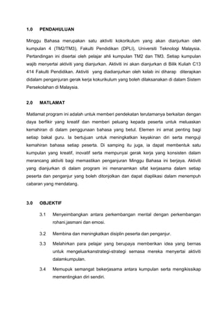 1.0   PENDAHULUAN

Minggu Bahasa merupakan satu aktiviti kokorikulum yang akan dianjurkan oleh
kumpulan 4 (TM2/TM3), Fakulti Pendidikan (DPLI), Universiti Teknologi Malaysia.
Pertandingan ini disertai oleh pelajar ahli kumpulan TM2 dan TM3. Setiap kumpulan
wajib menyertai aktiviti yang dianjurkan. Aktiviti ini akan dianjurkan di Bilik Kuliah C13
414 Fakulti Pendidikan. Aktiviti yang diadianjurkan oleh kelab ini diharap diterapkan
didalam penganjuran gerak kerja kokurikulum yang boleh dilaksanakan di dalam Sistem
Persekolahan di Malaysia.


2.0   MATLAMAT

Matlamat program ini adalah untuk memberi pendekatan terutamanya berkaitan dengan
daya berfikir yang kreatif dan memberi peluang kepada peserta untuk meluaskan
kemahiran di dalam penggunaan bahasa yang betul. Elemen ini amat penting bagi
setiap bakal guru. Ia bertujuan untuk meningkatkan keyakinan diri serta menguji
kemahiran bahasa setiap peserta. Di samping itu juga, ia dapat membentuk satu
kumpulan yang kreatif, inovatif serta mempunyai gerak kerja yang konsisten dalam
merancang aktiviti bagi memastikan penganjuran Minggu Bahasa ini berjaya. Aktiviti
yang dianjurkan di dalam program ini menanamkan sifat kerjasama dalam setiap
peserta dan penganjur yang boleh ditonjolkan dan dapat diaplikasi dalam menempuh
cabaran yang mendatang.



3.0   OBJEKTIF

      3.1    Menyeimbangkan antara perkembangan mental dengan perkembangan
             rohani,jasmani dan emosi.

      3.2    Membina dan meningkatkan disiplin peserta dan penganjur.

      3.3    Melahirkan para pelajar yang berupaya memberikan idea yang bernas
             untuk mengeluarkanstrategi-strategi semasa mereka menyertai aktiviti
             dalamkumpulan.

      3.4    Memupuk semangat bekerjasama antara kumpulan serta mengikissikap
             mementingkan diri sendiri.
 