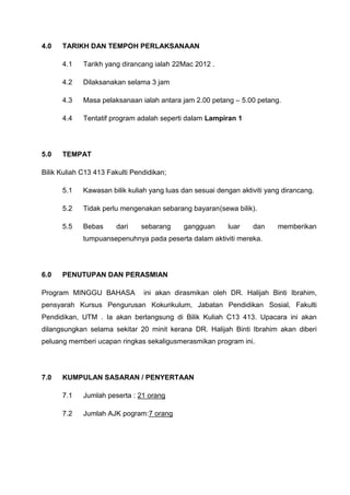4.0   TARIKH DAN TEMPOH PERLAKSANAAN

      4.1    Tarikh yang dirancang ialah 22Mac 2012 .

      4.2    Dilaksanakan selama 3 jam

      4.3    Masa pelaksanaan ialah antara jam 2.00 petang – 5.00 petang.

      4.4    Tentatif program adalah seperti dalam Lampiran 1




5.0   TEMPAT

Bilik Kuliah C13 413 Fakulti Pendidikan;

      5.1    Kawasan bilik kuliah yang luas dan sesuai dengan aktiviti yang dirancang.

      5.2    Tidak perlu mengenakan sebarang bayaran(sewa bilik).

      5.5    Bebas     dari    sebarang     gangguan      luar    dan     memberikan
             tumpuansepenuhnya pada peserta dalam aktiviti mereka.




6.0   PENUTUPAN DAN PERASMIAN

Program MINGGU BAHASA           ini akan dirasmikan oleh DR. Halijah Binti Ibrahim,
pensyarah Kursus Pengurusan Kokurikulum, Jabatan Pendidikan Sosial, Fakulti
Pendidikan, UTM . Ia akan berlangsung di Bilik Kuliah C13 413. Upacara ini akan
dilangsungkan selama sekitar 20 minit kerana DR. Halijah Binti Ibrahim akan diberi
peluang memberi ucapan ringkas sekaligusmerasmikan program ini.




7.0   KUMPULAN SASARAN / PENYERTAAN

      7.1    Jumlah peserta : 21 orang

      7.2    Jumlah AJK pogram:7 orang
 