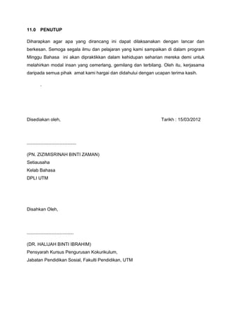 11.0 PENUTUP

Diharapkan agar apa yang dirancang ini dapat dilaksanakan dengan lancar dan
berkesan. Semoga segala ilmu dan pelajaran yang kami sampaikan di dalam program
Minggu Bahasa ini akan dipraktikkan dalam kehidupan seharian mereka demi untuk
melahirkan modal insan yang cemerlang, gemilang dan terbilang. Oleh itu, kerjasama
daripada semua pihak amat kami hargai dan didahului dengan ucapan terima kasih.

          .




Disediakan oleh,                                              Tarikh : 15/03/2012




.......................................

(PN. ZIZIMISRINAH BINTI ZAMAN)
Setiausaha
Kelab Bahasa
DPLI UTM




Disahkan Oleh,




.....................................

(DR. HALIJAH BINTI IBRAHIM)
Pensyarah Kursus Pengurusan Kokurikulum,
Jabatan Pendidikan Sosial, Fakulti Pendidikan, UTM
 