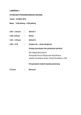 LAMPIRAN 1

ATURCARA PROGRAM MINGGU BAHASA

Tarikh : 23 MAC 2012

Masa : 2.00 petang – 5.00 petang




2.00 – 3.20 pm   :     Aktiviti 1

3.20–3.30 pm     :     Rehat

3.30 – 4.30 pm   :     Aktiviti 2

4.50 – 5.10      :     Ucapan alu – aluan pengerusi

                       Ucapan penutupan dan perasmian perasmi

                       DR. Halijah Binti Ibrahim
                       Pensyarah Kursus Pengurusan Kokurikulum,
                       Jabatan Pendidikan Sosial, Fakulti Pendidikan, UTM


                       Penyampaian hadiah kepada pemenang


5.10 pm          :     Bersurai
 