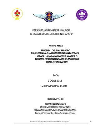 PERSEKUTUANPENGAKAPMALAYSIA
KELANAUDARAKUALATERENGGANU‘E’
KERTASKERJA
PROGRAM "KELANA PRIHATIN"
MAJLISBERBUKAPUASADANPEMBERIANDUITRAYA
KEPADA ANAK-ANAKYATIMKUALANERUS
BERSAMAPASUKANPENGAKAPKELANAUDARA
KUALATERENGGANU‘E’
PADA
2OGOS2013
24RAMADHAN1434H
BERTEMPATDI
KEDIAMANPENASIHAT1
LTKOLMOHDROSLIBHJJANNAH
PEGAWAIKHASKDYMMSULTANTERENGGANU
Taman Permint Perdana Seberang Takir
Persekutuan Pengakap Malaysia Kelana Udara E Kuala Terengganu 1
 