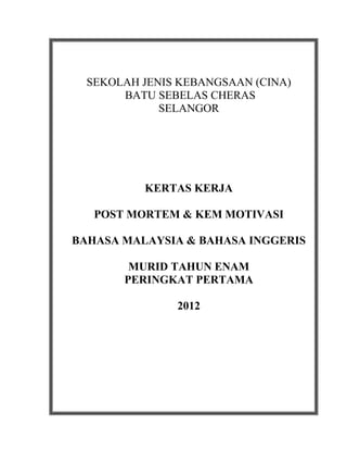 SEKOLAH JENIS KEBANGSAAN (CINA)
       BATU SEBELAS CHERAS
             SELANGOR




          KERTAS KERJA

   POST MORTEM & KEM MOTIVASI

BAHASA MALAYSIA & BAHASA INGGERIS

        MURID TAHUN ENAM
       PERINGKAT PERTAMA

               2012
 