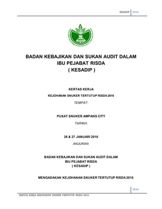 KESADIP 2016
2016
KERTAS KERJA KEJOHANAN SNUKER TERTUTUP RISDA 2016
BADAN KEBAJIKAN DAN SUKAN AUDIT DALAM
IBU PEJABAT RISDA
( KESADIP )
KERTAS KERJA
KEJOHANAN SNUKER TERTUTUP RISDA2016
TEMPAT:
PUSAT SNUKER AMPANG CITY
TARIKH:
26 & 27 JANUARI 2016
ANJURAN:
BADAN KEBAJIKAN DAN SUKAN AUDIT DALAM
IBU PEJABAT RISDA
( KESADIP )
MENGADAKAN KEJOHANAN SNUKER TERTUTUP RISDA 2016
 