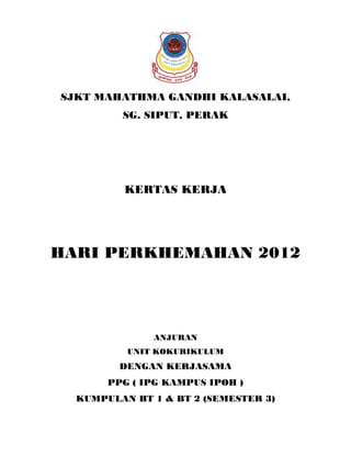SJKT MAHATHMA GANDHI KALASALAI,
         SG. SIPUT, PERAK




          KERTAS KERJA




HARI PERKHEMAHAN 2012




              ANJURAN
          UNIT KOKURIKULUM
         DENGAN KERJASAMA
       PPG ( IPG KAMPUS IPOH )
  KUMPULAN BT 1 & BT 2 (SEMESTER 3)
 
