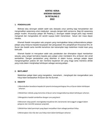 KERTAS KERJA
KHEMAH IBADAH
SK PETALING 2
2022
1. PENDAHULUAN
Motivasi atau dorongan adalah salah satu daripada unsur penting bagi menyedarkan dan
menginsafkan seseorang untuk melakukan sesuatu dengan lebih sempurna. Bagi diri seseorang
pelajar muslim, khususnya pelajar SK Petaling 2, dorongan adalah sangat perlu bagi mereka
mengenali dan menganalisis diri sendiri supaya boleh menentukan haluan dan masa depan
mereka.
Khemah Ibadah merupakan satu program yang meningkatkan tahap profesionalisme pelajar-
pelajar yang menjurus kepada keupayaan dan penguasaan ilmu pengetahuan khususnya ilmu al-
Quran dan ibadah serta memiliki kemahiran dan ketrampilan bagi melahirkan modal insan yang
berkualiti.
Khemah Ibadah ini merupakan salah satu pendekatan dan diharapkan dapat memberikan
sesuatu yang sangat bermakna kepada para pelajar untuk mendalami ilmu al-Quran dan amali
sembelihan. Dengan pendedahan yang diberikan di dalam kursus, semoga pelajar dapat
mengenengahkan potensi diri dan membina keyakinan diri yang tinggi serta membina akhlak
yang mulia dalam menghadapi kehidupan sebagai seorang pelajar .
2. MATLAMAT
Melahirkan pelajar Islam yang mengetahui ,memahami , menghayati dan mengamalkan cara
hidup Islam berdasarkan Al-Quran dan As-Sunnah .
3. OBJEKTIF
1.Menimbulkan kesedaran kepada diri peserta tentang pentingnya ilmu al-Quran dalam kehidupan
seharian.
2.Melahirkan individu yang mencintai al-Quran serta mengamalkannya dalam kehidupan seharian.
3.Mengetahui kaedah sembelihan dengan cara yang betul.
4.Menanam sikap positif, meningkatkan keyakinan diri, beramanah, bersungguh-sungguh dalam
pelajaran dan memiliki wawasan yang baik.
5.Melahirkan bakal pemimpin yang dapat menjadikan Islam sebagai panduan hidup
6.Menerapkan nilai-nilai dan cara hidup Islam dalam kehidupan seharian
 