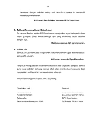 21


      bersesuai dengan sukatan setiap unit beruniform,supaya ia memenuhi
      matlamat perkhemahan.

                         Makluman dan tindakan semua AJK Perkhemahan.




3. Taklimat Penolong Kanan Kokurikulum
   En. Ahmad Borhan selaku PK Kokurikulum menegaskan agar tiada pertindihan
   tugas guru-guru yang terlibat.Semoga apa yang dirancang dapat berjalan
   dengan jaya.
                                          Makluman semua AJK perkhemahan.


4. Hal-hal lain
   Semua Ahli Jawatankuasa yang dilantik perlu menjalankan tugas dan melibatkan
   semua ahli sekolah.
                                          Makluman semua AJK perkhemahan


   Pengerusi mengucapkan ribuan terima kasih di atas kerjasama daripada semua
   guru yang hadirdan berharap semua pihak akan memberikan kerjasama bagi
   menjayakan perkhemahan bersepadu pada tahun ini.


   Mesyuarat ditangguhkan pada jam 3.30 petang.




   Disediakan oleh :                                  Disemak :
   …………………..                                          …………………………….
   Norazima Mansor,                                   En. Ahmad Borhan Harun,
   Setiausaha,                                        GPK Kokurikulum,
   Perkhemahan Bersepadu 2012.                        SK Bandar 2 Paloh Hinai.
 