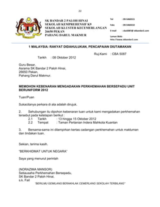 22

                                                             Tel       : 09-5460315
                  SK BANDAR 2 PALOH HINAI
                  SEKOLAH KEMPREHENSIF K9                    Faks      : 09-5460310
                  SEKOLAH KLUSTER KECEMERLANGAN
                  26650 PEKAN                                E-mail    : cba5087@ skbandar2.com
                  PAHANG DARUL MAKMUR                        Laman Web :
                                                             http://www.skbandar2.com


       1 MALAYSIA: RAKYAT DIDAHULUKAN, PENCAPAIAN DIUTAMAKAN

                                                  Ruj.Kami   : CBA 5087
             Tarikh     : 08 Oktober 2012

Guru Besar,
Asrama SK Bandar 2 Paloh Hinai,
26650 Pekan,
Pahang Darul Makmur.


MEMOHON KEBENARAN MENGADAKAN PERKHEMAHAN BERSEPADU UNIT
BERUNIFORM 2012

Tuan/Puan

Sukacitanya perkara di ata adalah dirujuk.

2.    Sehubungan itu dipohon kebenaran tuan untuk kami mengadakan perkhemahan
tersebut pada ketetapan berikut :
      2.1    Tarikh       : 13 hingga 15 Oktober 2012
      2.2    Tempat       : Taman Pertanian Indera Mahkota Kuantan

3.     Bersama-sama ini dilampirkan kertas cadangan perkhemahan untuk makluman
dan tindakan tuan.


Sekian, terima kasih.

“BERKHIDMAT UNTUK NEGARA”

Saya yang menurut perintah


(NORAZIMA MANSOR)
Setiausaha Perkhemahan Bersepadu,
SK Bandar 2 Paloh Hinai.
s.k. Fail
            “BERILMU GEMILANG BERAKHLAK CEMERLANG SEKOLAH TERBILANG”
 