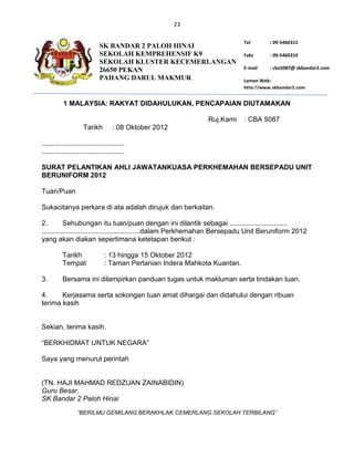 23

                                                                            Tel       : 09-5460315
                             SK BANDAR 2 PALOH HINAI
                             SEKOLAH KEMPREHENSIF K9                        Faks      : 09-5460310
                             SEKOLAH KLUSTER KECEMERLANGAN
                             26650 PEKAN                                    E-mail    : cba5087@ skbandar2.com
                             PAHANG DARUL MAKMUR                            Laman Web :
                                                                            http://www.skbandar2.com


           1 MALAYSIA: RAKYAT DIDAHULUKAN, PENCAPAIAN DIUTAMAKAN

                                                               Ruj.Kami     : CBA 5087
                     Tarikh         : 08 Oktober 2012

...........................................
...........................................

SURAT PELANTIKAN AHLI JAWATANKUASA PERKHEMAHAN BERSEPADU UNIT
BERUNIFORM 2012

Tuan/Puan

Sukacitanya perkara di ata adalah dirujuk dan berkaitan.

2.         Sehubungan itu tuan/puan dengan ini dilantik sebagai ..............................
...................................................dalam Perkhemahan Bersepadu Unit Beruniform 2012
yang akan diakan sepertimana ketetapan berikut :

          Tarikh                : 13 hingga 15 Oktober 2012
          Tempat                : Taman Pertanian Indera Mahkota Kuantan.

3.        Bersama ini dilampirkan panduan tugas untuk makluman serta tindakan tuan.

4.     Kerjasama serta sokongan tuan amat dihargai dan didahului dengan ribuan
terima kasih


Sekian, terima kasih.

“BERKHIDMAT UNTUK NEGARA”

Saya yang menurut perintah


(TN. HAJI MAHMAD REDZUAN ZAINABIDIN)
Guru Besar,
SK Bandar 2 Paloh Hinai
                  “BERILMU GEMILANG BERAKHLAK CEMERLANG SEKOLAH TERBILANG”
 