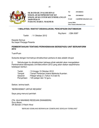 24

                                                                  Tel       : 09-5460315
                   SK BANDAR 2 PALOH HINAI
                   SEKOLAH KEMPREHENSIF K9                        Faks      : 09-5460310
                   SEKOLAH KLUSTER KECEMERLANGAN
                   26650 PEKAN                                    E-mail    : cba5087@ skbandar2.com
                   PAHANG DARUL MAKMUR                            Laman Web :
                                                                  http://www.skbandar2.com


       1 MALAYSIA: RAKYAT DIDAHULUKAN, PENCAPAIAN DIUTAMAKAN

                                                     Ruj.Kami     : CBA 5087
             Tarikh     : 11 Oktober 2012

Kepada Semua
Ibu bapa/ Penjaga Peserta

PEMBERITAHUAN TENTANG PERKHEMAHAN BERSEPADU UNIT BERUNIFORM
2012

Tuan/Puan

Sukacita dengan hormatnya dimaklumkan perkara di atas adalah dirujuk

2.    Sehubungan itu dimaklumkan bahawa pihak sekolah akan mengadakan
Perkhemahan Bersepadu Unit Beruniform 2012 yang akan diakan sepertimana
ketetapan berikut :

      Tarikh          : 13 hingga 15 Oktober 2012
      Tempat          : Taman Pertanian Indera Mahkota Kuantan.
      Sasaran         : Pelajar tahap 2 ( Tahun 4,5 dan 6)
      Penyertaan      : 120 pelajar dan 12 guru.


Sekian, terima kasih.

“BERKHIDMAT UNTUK NEGARA”

Saya yang menurut perintah


(TN. HAJI MAHMAD REDZUAN ZAINABIDIN)
Guru Besar,
SK Bandar 2 Paloh Hinai
            “BERILMU GEMILANG BERAKHLAK CEMERLANG SEKOLAH TERBILANG”
 