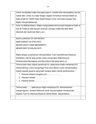 29


    Untuk memberkati majlis kita pada pagi ini, marilah kita memanjatkan doa ke
    hadrat ilahi. Untuk itu majlis dengan segala hormatnya mempersilakan at
    tisab al bab al- Fadhil Ustaz Sazali Sarjani untuk memimpin bacaan doa.
    Majlis mempersilakannya
3   Amin Ya Rabbal Alamin. Majlis mengucapkan terima kasih kepada at tisab al
    bab al- Fadhil di atas bacaan doa tadi, semoga majlis kita akan lebih
    diberkati dan dirahmati Allah s.w.t.


    BUAH LANGSAT DI TEPI BUSUT
    MARI DIMUAT DI ATAS PETI
    BESAR HAJAT KAMI MENJEMPUT
    BESAR NIAT DI DALAM HATI


    Majlis dengan sukacitanya mempersilakan Tuan Haji Mahmad Redzuan
    Zainabidin naik ke atas pentas untuk merasmikan Majli Penutup
    Perkhemahan Bersepadu Unit Beruniform kita pada tahun ini.
    Terima kasih atas ucapan perasmian itu, seterusnya majlis menjemput En.
    Ahmad Borhan untuk mengiringgi Tuan Guru Besar untuk menyampaikan
    hadiah kepada peserta yang telah berjaya dalam aktiviti perkhemahan ;
       1. Khemah terbaik mengikut unit :………………..
       2. Pasukan terbaik :……………..
       3. Peserta terbaik :………………


    Terima kasih……. seterusnya majlis menjemput En. Ahmad Borhan
    mengiringgi En. Suhaimi Mahmod untuk menyampaikan cenderamata
    kepada Tuan Hj. Mahmad Redzuan Zainal Abidin. Dipsersilakan…
 