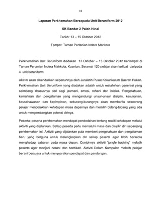 33


             Laporan Perkhemahan Bersepadu Unit Beruniform 2012

                              SK Bandar 2 Paloh Hinai

                             Tarikh: 13 – 15 Oktober 2012

                      Tempat: Taman Pertanian Indera Mahkota




Perkhemahan Unit Beruniform diadakan 13 Oktober – 15 Oktober 2012 bertempat di
Taman Pertanian Indera Mahkota, Kuantan. Seramai 120 pelajar akan terlibat daripada
4 unit beruniform.

Aktiviti akan dikendalikan sepenuhnya oleh Jurulatih Pusat Kokurikulum Daerah Pekan.
Perkhemahan Unit Beruniform yang diadakan adalah untuk melahirkan generasi yang
seimbang khususnya dari segi jasmani, emosi, rohani dan intelek. Pengetahuan,
kemahiran dan pengalaman yang mengandungi unsur-unsur disiplin, kesukanan,
keusahawanan dan kepimpinan, sekurang-kurangnya akan membantu seseorang
pelajar mencorakkan kehidupan masa depannya dan memilih bidang-bidang yang ada
untuk mengembangkan potensi dirinya.

Peserta–peserta perkhemahan mendapat pendedahan tentang realiti kehidupan melalui
aktiviti yang dijalankan. Setiap peserta perlu mematuhi masa dan disiplin diri sepanjang
perkhemahan ini. Aktiviti yang dijalankan pula memberi pengetahuan dan pengalaman
baru yang berguna untuk melengkapkan diri setiap peserta agar lebih bersedia
menghadapi cabaran pada masa depan. Contohnya aktiviti “jungle tracking” melatih
peserta agar menjadi berani dan berdikari. Aktiviti Dalam Kumpulan melatih pelajar
berani bersuara untuk menyuarakan pendapat dan pandangan.




Log Masuk
 