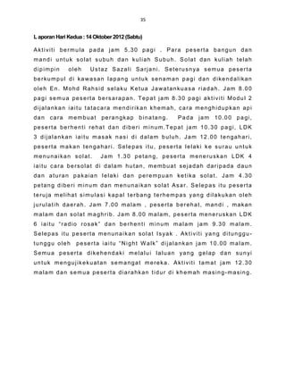 35


L aporan Hari Kedua : 14 Oktober 2012 (Sabtu)

Aktiviti bermula pada jam 5.30 pagi . Para peserta bangun dan
mandi untuk solat subuh dan kuliah Subuh. Solat dan kuliah telah
dipimpin      oleh     Ustaz Sazali Sarjani. Seterusnya semua peserta
berkumpul di kawasan lapang untuk senaman pagi dan dikendalikan
oleh En. Mohd Rahsid selaku Ketua Jawatankuasa riadah. Jam 8.00
pagi semua peserta bersarapan. Tepat jam 8.30 pagi aktiviti Modul 2
dijalankan iaitu tatacara mendirikan khemah, cara menghidupkan api
dan cara membuat perangkap binatang.             Pada jam 10.00 pagi,
peserta berhenti rehat dan diberi minum.Tepat jam 10.30 pagi, LDK
3 dijalankan iaitu masak nasi di dalam buluh. Jam 12.00 tengahari,
peserta makan tengahari. Selepas itu, peserta lelaki ke surau untuk
menunaikan solat.          Jam 1.30 petang, peserta meneruskan LDK 4
iaitu cara bersolat di dalam hutan, membuat sejadah daripada daun
dan aturan pakaian lelaki dan perempuan ketika solat. Jam 4.30
petang diberi minum dan menunaikan solat Asar. Selepas itu peserta
teruja melihat simulasi kapal terbang terhempas yang dilakukan oleh
jurulatih daerah. Jam 7.00 malam , peserta berehat, mandi , makan
malam dan solat maghrib. Jam 8.00 malam, peserta meneruskan LDK
6 iaitu “radio rosak” dan berhenti minum malam jam 9.30 malam.
Selepas itu peserta menunaikan solat Isyak . Aktiviti yang ditunggu-
tunggu oleh      peserta iaitu “Night Walk” dijalankan jam 10.00 malam.
Semua peserta dikehendaki melalui laluan yang gelap dan sunyi
untuk mengujikekuatan semangat mereka. Aktiviti tamat jam 12.30
malam dan semua peserta diarahkan tidur di khemah masing-masing.
 