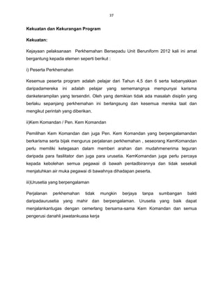 37


Kekuatan dan Kekurangan Program

Kekuatan:

Kejayaan pelaksanaan Perkhemahan Bersepadu Unit Beruniform 2012 kali ini amat
bergantung kepada elemen seperti berikut :

i) Peserta Perkhemahan

Kesemua peserta program adalah pelajar dari Tahun 4,5 dan 6 serta kebanyakkan
daripadamereka    ini   adalah     pelajar   yang   sememangnya       mempunyai   karisma
danketerampilan yang tersendiri. Oleh yang demikian tidak ada masalah disiplin yang
berlaku sepanjang perkhemahan ini berlangsung dan kesemua mereka taat dan
mengikut perintah yang diberikan.

ii)Kem Komandan / Pen. Kem Komandan

Pemilihan Kem Komandan dan juga Pen. Kem Komandan yang berpengalamandan
berkarisma serta bijak mengurus perjalanan perkhemahan , seseorang KemKomandan
perlu memiliki ketegasan dalam memberi arahan dan mudahmenerima teguran
daripada para fasilitator dan juga para urusetia. KemKomandan juga perlu percaya
kepada kebolehan semua pegawai di bawah pentadbirannya dan tidak sesekali
menjatuhkan air muka pegawai di bawahnya dihadapan peserta.

iii)Urusetia yang berpengalaman

Perjalanan   perkhemahan         tidak   mungkin    berjaya   tanpa    sumbangan    bakti
daripadaurusetia yang mahir dan berpengalaman. Urusetia yang baik dapat
menjalankantugas dengan cemerlang bersama-sama Kem Komandan dan semua
pengerusi danahli jawatankuasa kerja
 