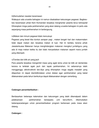39




Iii)Kemudahan rawatan kecemasan
Walaupun ada urusetia bahagian ini namun disebabkan kekurangan pegawai. Bagikes-
kes kecemasan pihak Kem Komandan terpaksa menghantar peserta terus kehospital
Diharapkan moga pada perkhemahan yang akan datang urusetia bahagian ini perlu ada
sepanjang masa perkhemahan ini berlangsung.


iv)Makan dan minum pegawai tidak mencukupi
Pegawai yang lewat tiba duntuk sarapan pagi , makan tengah hari dan makanmalam
tidak dapat makan dan terpaksa makan di luar. Hal ini berlaku kerana pihak
Jawatankuasa Makanan hanya menghidangkan makanan mengikut jumlahguru yang
ada di meja makan ketika itu dan tidak menyediakan makanan seperti mana jumlah
yang ditempah.


v)Tandas dan bilik air yang jauh
Para peserta terpaksa mengambil masa yang agak lama untuk ke bilik air dantandas
kerana ia terletak agak jauh dari tapak perkhemahan. Ini sebenarnya telah
mengganggu aktiviti-aktiviti lain.Apa yang diharapkan moga segala masalah yang
dilaporkan ini dapat diambiltindakan untuk diatasi agar perkhemahan yang bakal
dilaksanakan pada tahun berikutnya dapat dilaksanakan dengan cemerlang.




Cadangan penambahbaikan :


Berdasarkan beberapa kelemahan dan kekurangan yang telah dikenalpasti dalam
pelaksanaan         perkhemahan    bersepadu    unit   beruniform,   dikemukakan
beberapacadangan untuk penambahbaikan program berkenaan pada masa akan
datang.


Cadangan :
 