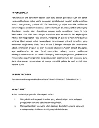 4


1.0 PENGENALAN

Perkhemahan unit beruniform adalah salah satu saluran pendidikan luar bilik darjah
yang amat berkesan dalam usaha menangani segala bentuk masalah gejala sosial dan
mampu mengembang pontensi diri. Perkhemahan juga dapat mendidik murid-murid
percaya kepada diri sendiri dan sedar akan kemampuan diri. Melalui aktiviti-aktiviti yang
disediakan, mereka akan didedahkan dengan suatu persekitaran baru. Ia juga
memberikan satu rasa baru dengan menanam sifat keberanian dan kepercayaan
internal dan intrapersonal. Pada tahun ini, Pengakap SK Bandar 2 Paloh Hinai buat kali
pertama diberi mandat untuk mengelolakan perkhemahan unit-unit beruniform yang
melibatkan pelajar tahap 2 iaitu Tahun 4,5 dan 6. Dengan semangat dan kepercayaan,
adalah diharapkan program ini akan mencapai objektifnya.Adalah sangat diharapkan
agar perkhemahan ini akan dapat memberikan peluang kepada murid-murid
menonjolkan kemampuan diri mereka.Disamping menimba pengalaman, perkhemahan
ini nanti akan dapatmengeratkan tali persaudaraan sesama murid dan juga guru-guru.
Akhir diharapakan perkhemahan ini mampu mendidik pelajar ke arah modal insan
bertaraf dunia.




2.0 NAMA PROGRAM

Perkhemahan Bersepadu Unit Beruniform Tahun SK Bandar 2 Paloh Hinai 2012




3.0 MATLAMAT

Antara matlamat program ini ialah seperti berikut:

   i.     Mengukuhkan ilmu pendidikan luar yang telah dipelajari serta berkongsi
          pengalaman bersama-sama rakan dan jurulatih.
   ii.    Mengaplikasi teori-teori yang telah dipelajari disekolah bersama-sama unit
          masing-masing di didalam aktiviti yang bakal dijalankan.
 