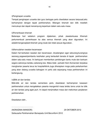 40




i)Penginapan urusetia
Tempat penginapan urusetia dan guru bertugas perlu disediakan secara berpusat,iaitu
berhampiran dengan tapak perkhemahan. Bilangan khemah dan bilik mestilah
mencukupi dan dapat menampung keperluan dalam satu-satu masa.


ii)Pemeriksaan khemah
Beberapa     hari   sebelum     program   dijalankan,   pihak     Jawatankuasa   Khemah
perlumembuat pemeriksaan ke atas semua khemah yang akan digunakan. Ini
adalahmengenaplasti khemah yang rosak dan tidak sesuai digunakan.


iii)Kemudahan rawatan kecemasan
Dalam hal berkaitan rawatan dan kecemasan, dicadangkan agar sekurang-kurangnya
seorang pegawai/pembantu kesihatan yang bertauliah berada di tapak perkhemahan
dalam satu-satu masa. Ini bertujuan memberikan pertolongan bantu mula dan bantuan
segera sekiranya berlaku sebarang kes. Maka tidak perlulah Kem Komandan terpaksa
menghantar peserta terus ke hospital/klinik.Juga diharapkan moga pada perkehamhan
yang akan datang urusetia bahagian ini perlu ada sepanjang masa perkhemahan ini
berlangsung.


iv)Bilik air dan tandas
Bilik-bilik air dan       tandas sementara   perlu   disediakan    berhampiran   kawasan
perkhemahan untuk mengelakkan peserta mengambil masa terlalu lama untuk ke bilik
air dan tandas yang agak jauh. Ini dapat menjimatkan masa dan melicinkan perjalanan
perkhemahan.


Disediakan oleh ,


……………………………
(NORAZIMA MANSOR)                                               29 OKTOBER 2012
Setiausaha Perkhemahan Bersepadu Unit Beruniform 2012
 