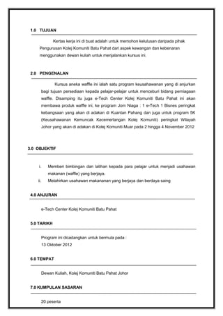 1.0 TUJUAN
Kertas kerja ini di buat adalah untuk memohon kelulusan daripada pihak
Pengurusan Kolej Komuniti Batu Pahat dari aspek kewangan dan kebenaran
menggunakan dewan kuliah untuk menjalankan kursus ini.

2.0 PENGENALAN
Kursus aneka waffle ini ialah satu program keusahawanan yang di anjurkan
bagi tujuan persediaan kepada pelajar-pelajar untuk menceburi bidang perniagaan
waffle. Disamping itu juga e-Tech Center Kolej Komuniti Batu Pahat ini akan
membawa produk waffle ini, ke program Jom Niaga : 1 e-Tech 1 Bisnes peringkat
kebangsaan yang akan di adakan di Kuantan Pahang dan juga untuk program 5K
(Keusahawanan Kemuncak Kecemerlangan Kolej Komuniti) peringkat Wilayah
Johor yang akan di adakan di Kolej Komuniti Muar pada 2 hingga 4 November 2012

3.0 OBJEKTIF

i.

Memberi bimbingan dan latihan kepada para pelajar untuk menjadi usahawan
makanan (waffle) yang berjaya.

ii.

Melahirkan usahawan makananan yang berjaya dan berdaya saing

4.0 ANJURAN
e-Tech Center Kolej Komuniti Batu Pahat
5.0 TARIKH
Program ini dicadangkan untuk bermula pada :
13 Oktober 2012
6.0 TEMPAT
Dewan Kuliah, Kolej Komuniti Batu Pahat Johor
7.0 KUMPULAN SASARAN
20 peserta

 