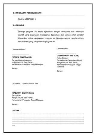 8.0 ANGGARAN PERBELANJAAN
Sila lihat LAMPIRAN 1
9.0 PENUTUP

Semoga program ini dapat dijalankan dengan sempurna dan mencapai
objektif yang digariskan. Kerjasama diperlukan dari semua pihak amatlah
diharapkan untuk menjayakan program ini. Semoga semua mendapat ilmu
dan manfaat yang berguna dari program ini.

Disediakan oleh :
...................................
(ROSEDI BIN IBRAHIM)
Pegawai Keusahawanan,
Kolej Komuniti Batu Pahat,
Kementerian Pengajian Tinggi Malaysia.
Tarikh :

Disemak oleh,
.......................................
(SITI NORMAH BTE SUIB )
Ketua Jabatan
Pembelajaran Sepanjang Hayat
Kolej Komuniti Batu Pahat,
Kementerian Pengajian Tinggi
Malaysia.
Tarikh :

Diluluskan / Tidak diluluskan oleh :

.......................................
(RADZUAN BIN OTHMAN)
Penngarah
Kolej Komuniti Batu Pahat
Kementerian Pengajian Tinggi Malaysia.
Tarikh :
ULASAN :
..................................................................................................................................................
..................................................................................................................................................
..................................................................................................................................................
..................................................................................................................................................
..................................................................................................................................................
..................................................................................................................................................
......

 