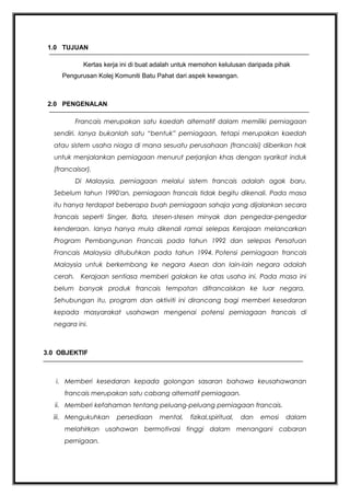 1.0 TUJUAN
Kertas kerja ini di buat adalah untuk memohon kelulusan daripada pihak
Pengurusan Kolej Komuniti Batu Pahat dari aspek kewangan.

2.0 PENGENALAN
Francais merupakan satu kaedah alternatif dalam memiliki perniagaan
sendiri. Ianya bukanlah satu “bentuk” perniagaan, tetapi merupakan kaedah
atau sistem usaha niaga di mana sesuatu perusahaan (francaisi) diberikan hak
untuk menjalankan perniagaan menurut perjanjian khas dengan syarikat induk
(francaisor).
Di Malaysia, perniagaan melalui sistem francais adalah agak baru.
Sebelum tahun 1990'an, perniagaan francais tidak begitu dikenali. Pada masa
itu hanya terdapat beberapa buah perniagaan sahaja yang dijalankan secara
francais seperti Singer, Bata, stesen-stesen minyak dan pengedar-pengedar
kenderaan. Ianya hanya mula dikenali ramai selepas Kerajaan melancarkan
Program Pembangunan Francais pada tahun 1992 dan selepas Persatuan
Francais Malaysia ditubuhkan pada tahun 1994. Potensi perniagaan francais
Malaysia untuk berkembang ke negara Asean dan lain-lain negara adalah
cerah. Kerajaan sentiasa memberi galakan ke atas usaha ini. Pada masa ini
belum banyak produk francais tempatan difrancaiskan ke luar negara.
Sehubungan itu, program dan aktiviti ini dirancang bagi memberi kesedaran
kepada masyarakat usahawan mengenai potensi perniagaan francais di
negara ini.

3.0 OBJEKTIF

i. Memberi kesedaran kepada golongan sasaran bahawa keusahawanan
francais merupakan satu cabang alternatif perniagaan.
ii. Memberi kefahaman tentang peluang-peluang perniagaan francais.
iii. Mengukuhkan

persediaan

mental,

fizikal,spiritual,

dan

emosi

dalam

melahirkan usahawan bermotivasi tinggi dalam menangani cabaran
pernigaan.

 