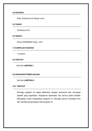 4.0 ANJURAN
Kolej –Kolej Komuniti Wilayah Johor
5.0 TARIKH
09 Oktober 2012
6.0 TEMPAT
Dewan PEKEMBAR Pagoh, Johor
7.0 KUMPULAN SASARAN
11 peserta
8.0 TENTATIF
Sila lihat LAMPIRAN 1

9.0 ANGGARAN PERBELANJAAN
Sila lihat LAMPIRAN 2
10.0 PENUTUP

Semoga program ini dapat dijalankan dengan sempurna dan mencapai
objektif yang digariskan. Kerjasama diperlukan dari semua pihak amatlah
diharapkan untuk menjayakan program ini. Semoga semua mendapat ilmu
dan manfaat yang berguna dari program ini.

 