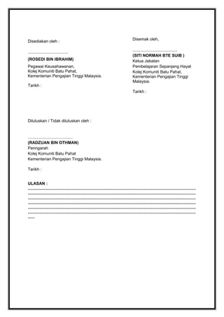 Disediakan oleh :
...................................
(ROSEDI BIN IBRAHIM)
Pegawai Keusahawanan,
Kolej Komuniti Batu Pahat,
Kementerian Pengajian Tinggi Malaysia.
Tarikh :

Disemak oleh,
.......................................
(SITI NORMAH BTE SUIB )
Ketua Jabatan
Pembelajaran Sepanjang Hayat
Kolej Komuniti Batu Pahat,
Kementerian Pengajian Tinggi
Malaysia.
Tarikh :

Diluluskan / Tidak diluluskan oleh :

.......................................
(RADZUAN BIN OTHMAN)
Penngarah
Kolej Komuniti Batu Pahat
Kementerian Pengajian Tinggi Malaysia.
Tarikh :
ULASAN :
..................................................................................................................................................
..................................................................................................................................................
..................................................................................................................................................
..................................................................................................................................................
..................................................................................................................................................
..................................................................................................................................................
......

 