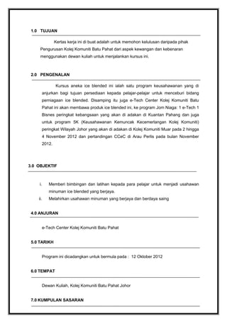 1.0 TUJUAN
Kertas kerja ini di buat adalah untuk memohon kelulusan daripada pihak
Pengurusan Kolej Komuniti Batu Pahat dari aspek kewangan dan kebenaran
menggunakan dewan kuliah untuk menjalankan kursus ini.

2.0 PENGENALAN
Kursus aneka ice blended ini ialah satu program keusahawanan yang di
anjurkan bagi tujuan persediaan kepada pelajar-pelajar untuk menceburi bidang
perniagaan ice blended. Disamping itu juga e-Tech Center Kolej Komuniti Batu
Pahat ini akan membawa produk ice blended ini, ke program Jom Niaga: 1 e-Tech 1
Bisnes peringkat kebangsaan yang akan di adakan di Kuantan Pahang dan juga
untuk program 5K (Keusahawanan Kemuncak Kecemerlangan Kolej Komuniti)
peringkat Wilayah Johor yang akan di adakan di Kolej Komuniti Muar pada 2 hingga
4 November 2012 dan pertandingan CCeC di Arau Perlis pada bulan November
2012.

3.0 OBJEKTIF

i.

Memberi bimbingan dan latihan kepada para pelajar untuk menjadi usahawan
minuman ice blended yang berjaya.

ii.

Melahirkan usahawan minuman yang berjaya dan berdaya saing

4.0 ANJURAN
e-Tech Center Kolej Komuniti Batu Pahat
5.0 TARIKH
Program ini dicadangkan untuk bermula pada : 12 Oktober 2012
6.0 TEMPAT
Dewan Kuliah, Kolej Komuniti Batu Pahat Johor
7.0 KUMPULAN SASARAN

 