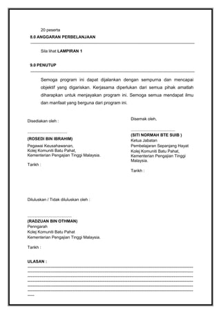 20 peserta
8.0 ANGGARAN PERBELANJAAN
Sila lihat LAMPIRAN 1
9.0 PENUTUP

Semoga program ini dapat dijalankan dengan sempurna dan mencapai
objektif yang digariskan. Kerjasama diperlukan dari semua pihak amatlah
diharapkan untuk menjayakan program ini. Semoga semua mendapat ilmu
dan manfaat yang berguna dari program ini.

Disediakan oleh :
...................................
(ROSEDI BIN IBRAHIM)
Pegawai Keusahawanan,
Kolej Komuniti Batu Pahat,
Kementerian Pengajian Tinggi Malaysia.
Tarikh :

Disemak oleh,
.......................................
(SITI NORMAH BTE SUIB )
Ketua Jabatan
Pembelajaran Sepanjang Hayat
Kolej Komuniti Batu Pahat,
Kementerian Pengajian Tinggi
Malaysia.
Tarikh :

Diluluskan / Tidak diluluskan oleh :

.......................................
(RADZUAN BIN OTHMAN)
Penngarah
Kolej Komuniti Batu Pahat
Kementerian Pengajian Tinggi Malaysia.
Tarikh :
ULASAN :
..................................................................................................................................................
..................................................................................................................................................
..................................................................................................................................................
..................................................................................................................................................
..................................................................................................................................................
..................................................................................................................................................
......

 