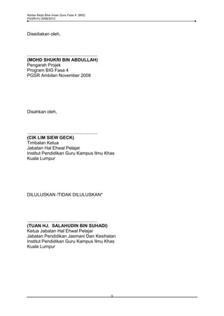 Kertas Kerja Bina Insan Guru Fasa 4 (BIG)
PGSR-PJ 2008/2012




Disediakan oleh,



........................................................
(MOHD SHUKRI BIN ABDULLAH)
Pengarah Projek
Program BIG Fasa 4
PGSR Ambilan November 2008




Disahkan oleh,



........................................................
(CIK LIM SIEW GECK)
Timbalan Ketua
Jabatan Hal Ehwal Pelajar
Institut Pendidikan Guru Kampus Ilmu Khas
Kuala Lumpur




DILULUSKAN /TIDAK DILULUSKAN*




........................................................
(TUAN HJ. SALAHUDIN BIN SUHADI)
Ketua Jabatan Hal Ehwal Pelajar
Jabatan Pendidikan Jasmani Dan Kesihatan
Institut Pendidikan Guru Kampus Ilmu Khas
Kuala Lumpur




                                                           9
 
