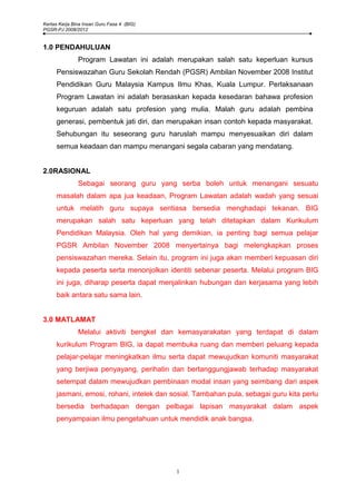 Kertas Kerja Bina Insan Guru Fasa 4 (BIG)
PGSR-PJ 2008/2012


1.0 PENDAHULUAN
               Program Lawatan ini adalah merupakan salah satu keperluan kursus
     Pensiswazahan Guru Sekolah Rendah (PGSR) Ambilan November 2008 Institut
     Pendidikan Guru Malaysia Kampus Ilmu Khas, Kuala Lumpur. Perlaksanaan
     Program Lawatan ini adalah berasaskan kepada kesedaran bahawa profesion
     keguruan adalah satu profesion yang mulia. Malah guru adalah pembina
     generasi, pembentuk jati diri, dan merupakan insan contoh kepada masyarakat.
     Sehubungan itu seseorang guru haruslah mampu menyesuaikan diri dalam
     semua keadaan dan mampu menangani segala cabaran yang mendatang.


2.0RASIONAL
               Sebagai seorang guru yang serba boleh untuk menangani sesuatu
     masalah dalam apa jua keadaan, Program Lawatan adalah wadah yang sesuai
     untuk melatih guru supaya sentiasa bersedia menghadapi tekanan. BIG
     merupakan salah satu keperluan yang telah ditetapkan dalam Kurikulum
     Pendidikan Malaysia. Oleh hal yang demikian, ia penting bagi semua pelajar
     PGSR Ambilan November 2008 menyertainya bagi melengkapkan proses
     pensiswazahan mereka. Selain itu, program ini juga akan memberi kepuasan diri
     kepada peserta serta menonjolkan identiti sebenar peserta. Melalui program BIG
     ini juga, diharap peserta dapat menjalinkan hubungan dan kerjasama yang lebih
     baik antara satu sama lain.


3.0 MATLAMAT
               Melalui aktiviti bengkel dan kemasyarakatan yang terdapat di dalam
     kurikulum Program BIG, ia dapat membuka ruang dan memberi peluang kepada
     pelajar-pelajar meningkatkan ilmu serta dapat mewujudkan komuniti masyarakat
     yang berjiwa penyayang, perihatin dan bertanggungjawab terhadap masyarakat
     setempat dalam mewujudkan pembinaan modal insan yang seimbang dari aspek
     jasmani, emosi, rohani, intelek dan sosial. Tambahan pula, sebagai guru kita perlu
     bersedia berhadapan dengan pelbagai lapisan masyarakat dalam aspek
     penyampaian ilmu pengetahuan untuk mendidik anak bangsa.




                                            1
 