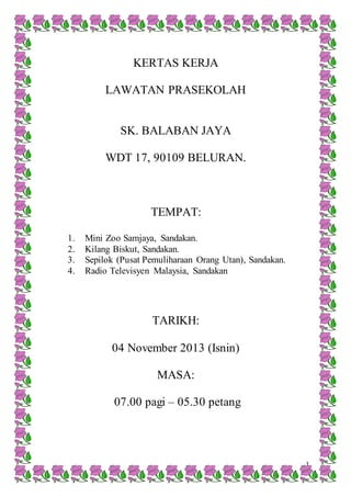1
KERTAS KERJA
LAWATAN PRASEKOLAH
SK. BALABAN JAYA
WDT 17, 90109 BELURAN.
TEMPAT:
1. Mini Zoo Samjaya, Sandakan.
2. Kilang Biskut, Sandakan.
3. Sepilok (Pusat Pemuliharaan Orang Utan), Sandakan.
4. Radio Televisyen Malaysia, Sandakan
TARIKH:
04 November 2013 (Isnin)
MASA:
07.00 pagi – 05.30 petang
 