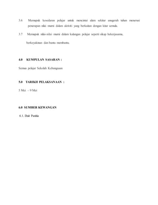 3.6 Memupuk kesedaran pelajar untuk mencintai alam sekitar anugerah tuhan menerusi
penerapan nilai murni dalam aktiviti yang berkaitan dengan kitar semula.
3.7 Memupuk nilai-nilai murni dalam kalangan pelajar seperti sikap bekerjasama,
berkeyakinan dan bantu membantu.
4.0 KUMPULAN SASARAN :
Semua pelajar Sekolah Kebangsaan
5.0 TARIKH PELAKSANAAN :
5 Mei – 9 Mei
6.0 SUMBER KEWANGAN
6.1. Duit Panitia
 