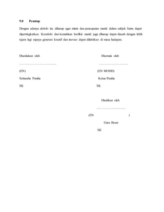 9.0 Penutup
Dengan adanya aktiviti ini, diharap agar minat dan pencapaian murid dalam subjek Sains dapat
dipertingkatkan. Kreativiti dan kemahiran berfikir murid juga diharap dapat diasah dengan lebih
tajam lagi supaya generasi kreatif dan inovasi dapat dilahirkan di masa hadapan.
Disediakan oleh Disemak oleh
…………………………….. ………………………
(EN) (EN MOHD)
Setiusaha Panitia Ketua Panitia
SK SK
Disahkan oleh
………………………
(EN )
Guru Besar
SK
 