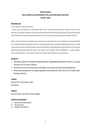 2
KERTAS KERJA
MAJLIS RESTU ILAHI PERINGKAT SK JALAN AIR PANAS, SETAPAK
2019M / 1440H
PENGENALAN
Firman Allah s.w.t yang bermaksud:
“Hanya yang memakmurkan masjid-masjid Allah ialah orang-orang yang beriman kepada Allah dan hari
kemudian,sertatetap mendirikansolat,menunaikanzakatdantidaktakut (kepadasiapapun)selainkepadaAllah,
maka merekalah orang-orang yang diharapkan termasuk golongan orang-orang yang mendapat petunjuk”.
Dalam usaha kita mencapai kejayaan yang diimpikan, kita tidak dapat lari dari mengharap hanya kepada Allah
s.w.t. Setelah berbagaiusahayang telah dan sedangdilakukanbagimencapai matlamatyang diimpikan,sudah
sampaiwaktunya kita menadahtangan,bersujudkepadaNya mengharapkanagardiperkenankandoa,terutama
kepada kecemerlangan akademik murid-murid. Dengan tema "USAHA, DOA & TAWAKKAL", mudah-mudahan,
usaha yang dilakukan ini akan dapat menjadi pemangkin kepada kejayaan yang berterusan.
OBJEKTIF
1. Membentuk kesedaran mendalam tentang kepentingan mengharapkanpertolongan dari Allah s.w.t selepas
berusaha untuk mencapai matlamat.
2. Membentuk modal insan kelas pertama berteraskan unsur spiritual yang telah terbukti kejayaannya.
3. Menanamkan tawakkal dan semangat penghayatan serta pengamalan Fardu Ain dan Fardu Kifayah dalam
kehidupan seharian.
TARIKH
29 Ogos 2019 / 28 Zulhijjah 1440H
Hari Khamis
TEMPAT
Surau At-Taqwa , SK Jalan Air Panas, Setapak
KUMPULAN SASARAN
● SemuamuridIslam tahun6
● Guru-gurudan
● Ibubapa murid tahun 6
 