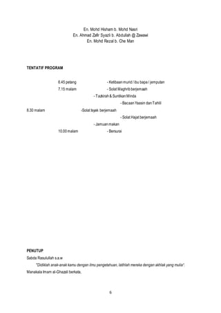 6
En. Mohd Hisham b. Mohd Nasri
En. Ahmad Zafir Syazli b. Abdullah @ Zawawi
En. Mohd Rezal b. Che Man
TENTATIF PROGRAM
6.45 petang - Ketibaanmurid/ ibu bapa/ jemputan
7.15 malam - Solat Maghribberjemaah
- Tazkirah& SuntikanMinda
- BacaanYaasin danTahlil
8.30 malam -Solat Isyak berjemaah
- Solat Hajat berjemaah
- Jamuanmakan
10.00malam - Bersurai
PENUTUP
Sabda Rasulullah s.a.w
"Didiklah anak-anak kamu dengan ilmu pengetahuan, latihlah mereka dengan akhlak yang mulia“.
Manakala Imam al-Ghazali berkata,
 