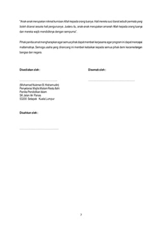 7
"Anak-anakmerupakannikmatkurniaanAllahkepadaorangtuanya.Hatimerekasuciibaratsebutirpermatayang
boleh dicanai sesuka hati pengurusnya. Justeru itu, anak-anak merupakan amanah Allah kepada orang tuanya
dan mereka wajib mendidiknya dengan sempurna”.
Pihakpanitiaamatmengharapkanagarsemuapihakdapatmemberikerjasamaagarprograminidapatmencapai
matlamatnya. Semoga usaha yang dirancang ini memberi kebaikan kepada semua pihak demi kecemerlangan
bangsa dan negara.
Disediakan oleh : Disemakoleh :
………………………………………. …………………………………………………
(MohamadNukmanB.Hishamudin)
Penyelaras MajlisMalamRestuIlahi
PanitiaPendidikanIslam
SK Jalan Air Panas
53200 Setapak KualaLumpur
Disahkan oleh :
…………………………………………
 