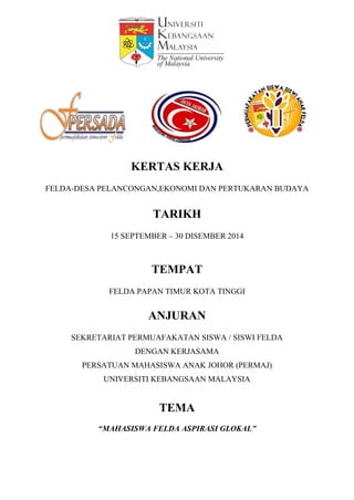 KERTAS KERJA
FELDA-DESA PELANCONGAN,EKONOMI DAN PERTUKARAN BUDAYA
TARIKH
15 SEPTEMBER – 30 DISEMBER 2014
TEMPAT
FELDA PAPAN TIMUR KOTA TINGGI
ANJURAN
SEKRETARIAT PERMUAFAKATAN SISWA / SISWI FELDA
DENGAN KERJASAMA
PERSATUAN MAHASISWA ANAK JOHOR (PERMAJ)
UNIVERSITI KEBANGSAAN MALAYSIA
TEMA
“MAHASISWA FELDA ASPIRASI GLOKAL”
 