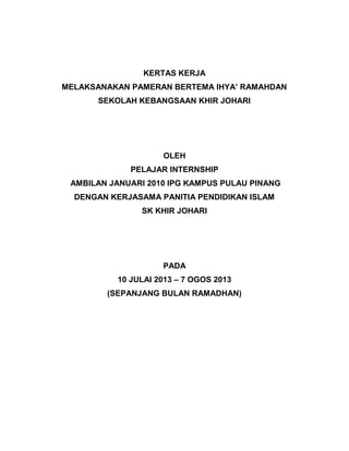 KERTAS KERJA
MELAKSANAKAN PAMERAN BERTEMA IHYA’ RAMAHDAN
SEKOLAH KEBANGSAAN KHIR JOHARI
OLEH
PELAJAR INTERNSHIP
AMBILAN JANUARI 2010 IPG KAMPUS PULAU PINANG
DENGAN KERJASAMA PANITIA PENDIDIKAN ISLAM
SK KHIR JOHARI
PADA
10 JULAI 2013 – 7 OGOS 2013
(SEPANJANG BULAN RAMADHAN)
 