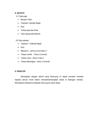 8. AKTIVITI
8.1 Sesi pagi:
•

Bacaan Yasin

•

Tazkirah- Fadhilat Rejab

•

Kuiz

•

Tulisan jawi dan Khat

•

Teka silang kata (Moral)

8.2 Sesi petang:
•

Tazkirah – Fadhilat Rejab

•

Kuiz

•

Mewarna – semua murid tahun 1

•

Tulisan cantik - Tahun 2 (moral)

•

Tulisan Jawi – tahun 2 dan 3

•

Tulisan Berangkai – tahun 3 (moral)

9. PENUTUP
Diharapkan dengan aktiviti yang dirancang ini dapat memberi manfaat
kepada semua murid dalam memperkembangkan bakat di kalangan mereka.
Diharapkan kerjasama daripada semua guru akan dapat

 